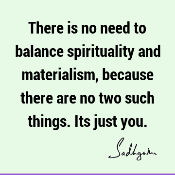 There is no need to balance spirituality and materialism, because there are no two such things. Its just
