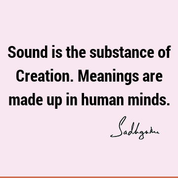 Sound is the substance of Creation. Meanings are made up in human