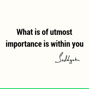 What is of utmost importance is within