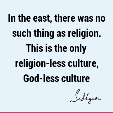 In the east, there was no such thing as religion. This is the only religion-less culture, God-less