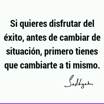 Si quieres disfrutar del éxito, antes de cambiar de situación, primero tienes que cambiarte a ti