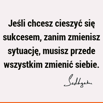 Jeśli chcesz cieszyć się sukcesem, zanim zmienisz sytuację, musisz przede wszystkim zmienić