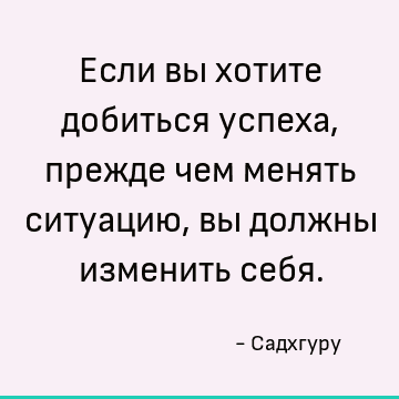 Если вы хотите добиться успеха, прежде чем менять ситуацию, вы должны изменить себя