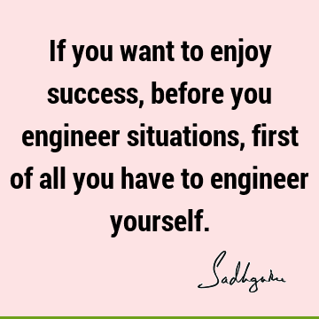 If you want to enjoy success, before you engineer situations, first of all you have to engineer
