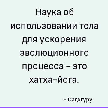 Наука об использовании тела для ускорения эволюционного процесса - это хатха-йога