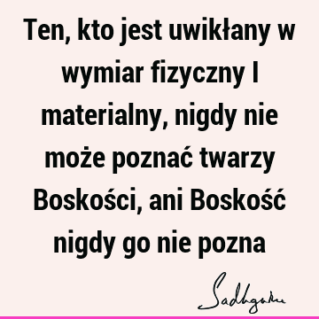 Ten, kto jest uwikłany w wymiar fizyczny i materialny, nigdy nie może poznać twarzy Boskości, ani Boskość nigdy go nie