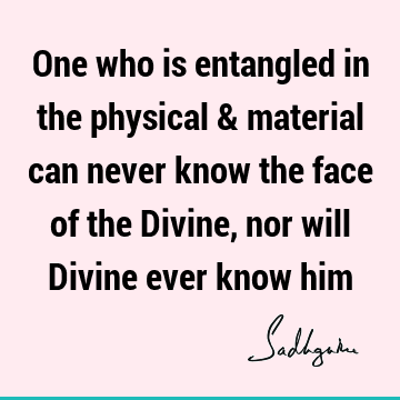 One who is entangled in the physical & material can never know the face of the Divine, nor will Divine ever know