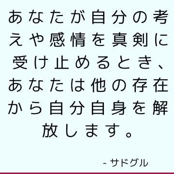 あなたが自分の考えや感情を真剣に受け止めるとき、あなたは他の存在から自分自身を解放します。