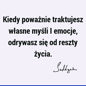 Kiedy poważnie traktujesz własne myśli i emocje, odrywasz się od reszty ż