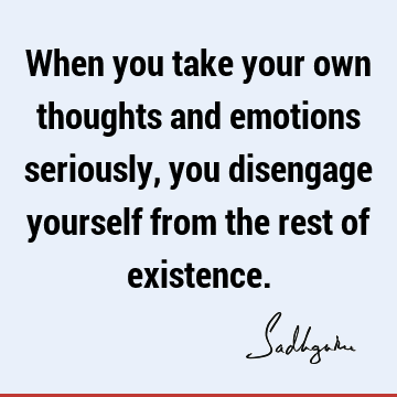 When you take your own thoughts and emotions seriously, you disengage yourself from the rest of