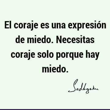 El coraje es una expresión de miedo. Necesitas coraje solo porque hay