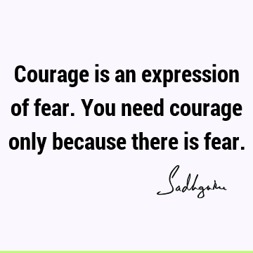 Courage is an expression of fear. You need courage only because there is