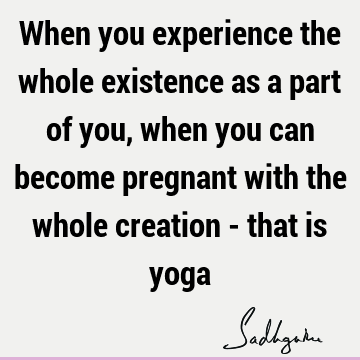 When you experience the whole existence as a part of you, when you can become pregnant with the whole creation - that is
