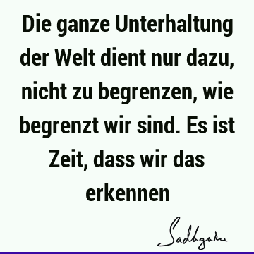 Die ganze Unterhaltung der Welt dient nur dazu, nicht zu begrenzen, wie begrenzt wir sind. Es ist Zeit, dass wir das