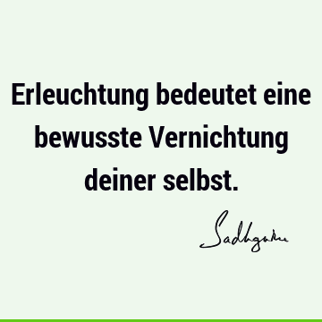 Erleuchtung bedeutet eine bewusste Vernichtung deiner