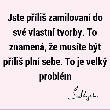 Jste příliš zamilovaní do své vlastní tvorby. To znamená, že musíte být příliš plní sebe. To je velký problé