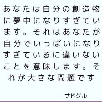 あなたは自分の創造物に夢中になりすぎています。 それはあなたが自分でいっぱいになりすぎているに違いないことを意味します。 それが大きな問題です