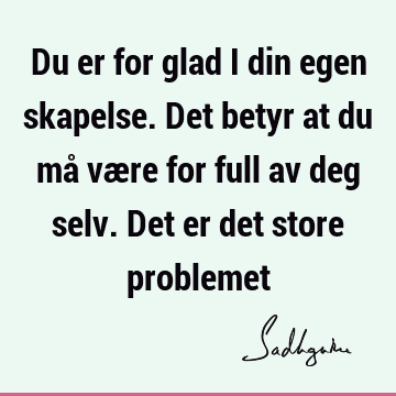 Du er for glad i din egen skapelse. Det betyr at du må være for full av deg selv. Det er det store