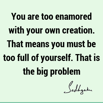 You are too enamored with your own creation. That means you must be too full of yourself. That is the big