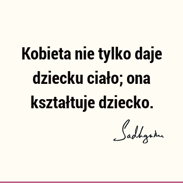 Kobieta nie tylko daje dziecku ciało; ona kształtuje