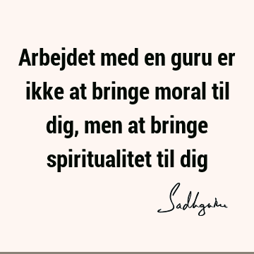 Arbejdet med en guru er ikke at bringe moral til dig, men at bringe spiritualitet til