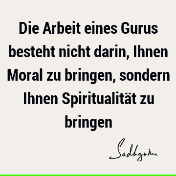 Die Arbeit eines Gurus besteht nicht darin, Ihnen Moral zu bringen, sondern Ihnen Spiritualität zu