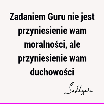 Zadaniem Guru nie jest przyniesienie wam moralności, ale przyniesienie wam duchowoś