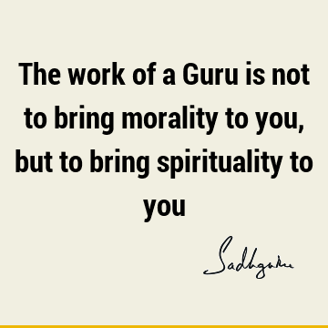 The work of a Guru is not to bring morality to you, but to bring spirituality to