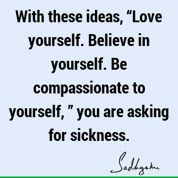 With these ideas, “Love yourself. Believe in yourself. Be compassionate to yourself,” you are asking for