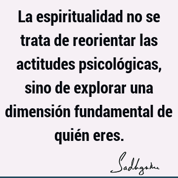 La espiritualidad no se trata de reorientar las actitudes psicológicas, sino de explorar una dimensión fundamental de quién