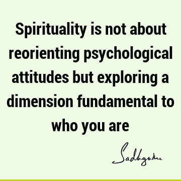 Spirituality is not about reorienting psychological attitudes but exploring a dimension fundamental to who you