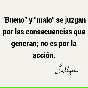 "Bueno" y "malo" se juzgan por las consecuencias que generan; no es por la acció