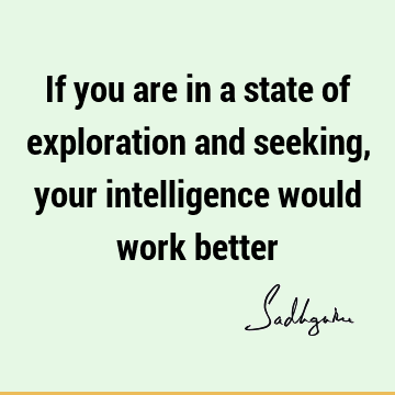 If you are in a state of exploration and seeking, your intelligence would work