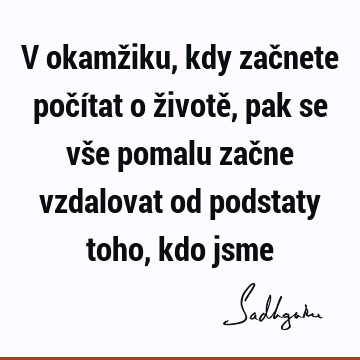 V okamžiku, kdy začnete počítat o životě, pak se vše pomalu začne vzdalovat od podstaty toho, kdo