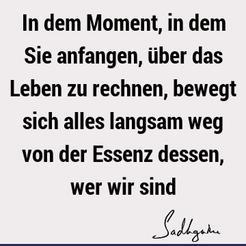 In dem Moment, in dem Sie anfangen, über das Leben zu rechnen, bewegt sich alles langsam weg von der Essenz dessen, wer wir