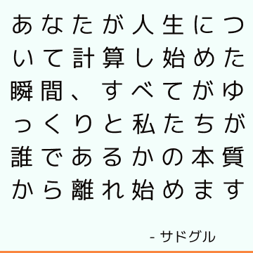 あなたが人生について計算し始めた瞬間、すべてがゆっくりと私たちが誰であるかの本質から離れ始めます