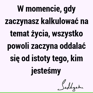 W momencie, gdy zaczynasz kalkulować na temat życia, wszystko powoli zaczyna oddalać się od istoty tego, kim jesteś