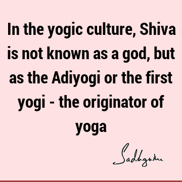 In the yogic culture, Shiva is not known as a god, but as the Adiyogi or the first yogi - the originator of