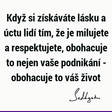 Když si získáváte lásku a úctu lidí tím, že je milujete a respektujete, obohacuje to nejen vaše podnikání - obohacuje to váš ž