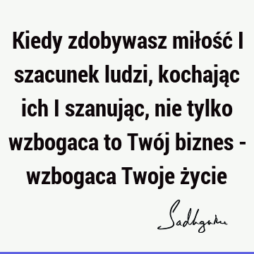 Kiedy zdobywasz miłość i szacunek ludzi, kochając ich i szanując, nie tylko wzbogaca to Twój biznes - wzbogaca Twoje ż