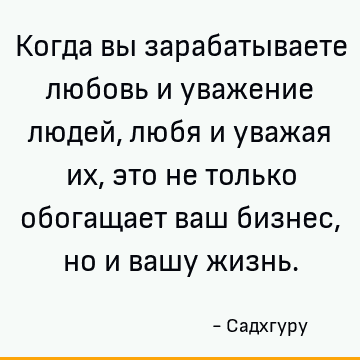 Когда вы зарабатываете любовь и уважение людей, любя и уважая их, это не только обогащает ваш бизнес, но и вашу жизнь