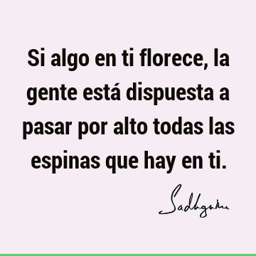 Si algo en ti florece, la gente está dispuesta a pasar por alto todas las espinas que hay en