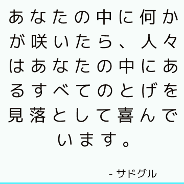 あなたの中に何かが咲いたら、人々はあなたの中にあるすべてのとげを見落として喜んでいます。