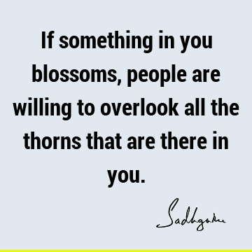 If something in you blossoms, people are willing to overlook all the thorns that are there in