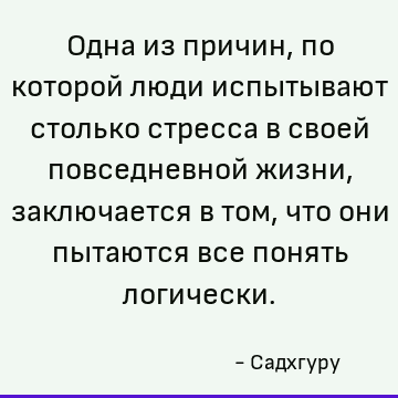 Одна из причин, по которой люди испытывают столько стресса в своей повседневной жизни, заключается в том, что они пытаются все понять логически
