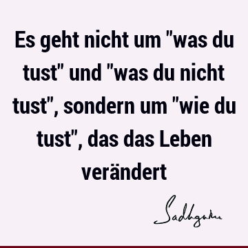 Es geht nicht um "was du tust" und "was du nicht tust", sondern um "wie du tust", das das Leben verä