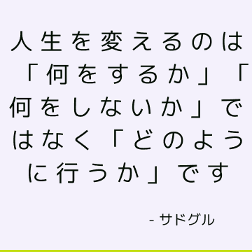 人生を変えるのは「何をするか」「何をしないか」ではなく「どのように行うか」です