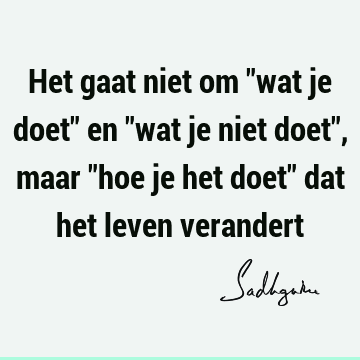 Het gaat niet om "wat je doet" en "wat je niet doet", maar "hoe je het doet" dat het leven