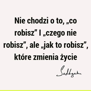 Nie chodzi o to, „co robisz” i „czego nie robisz”, ale „jak to robisz”, które zmienia ż