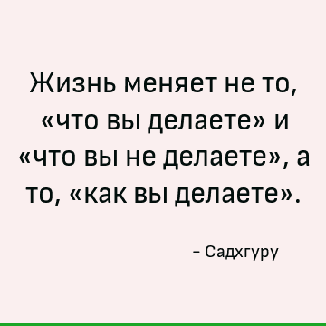 Жизнь меняет не то, «что вы делаете» и «что вы не делаете», а то, «как вы делаете»